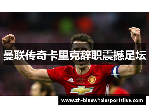 曼联传奇卡里克辞职震撼足坛